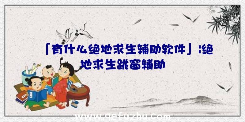 「有什么绝地求生辅助软件」|绝地求生跳窗辅助